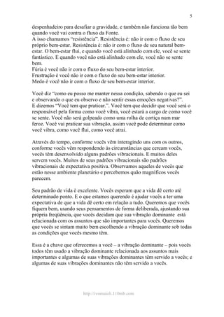 http://ivomaioli.110mb.com
5
despenhadeiro para desafiar a gravidade, e também não funciona tão bem
quando você vai contra o fluxo da Fonte.
A isso chamamos “resistência”. Resistência é: não ir com o fluxo de seu
próprio bem-estar. Resistência é: não ir com o fluxo de seu natural bem-
estar. O bem-estar flui, e quando você está alinhado com ele, você se sente
fantástico. E quando você não está alinhado com ele, você não se sente
bem.
Fúria é você não ir com o fluxo do seu bem-estar interior.
Frustração é você não ir com o fluxo do seu bem-estar interior.
Medo é você não ir com o fluxo de seu bem-estar interior.
Você diz “como eu posso me manter nessa condição, sabendo o que eu sei
e observando o que eu observo e não sentir essas emoções negativas?”.
E dizemos “Você tem que praticar.”. Você tem que decidir que você será o
responsável pela forma como você vibra, você estará a cargo de como você
se sente. Você não será golpeado como uma rolha de cortiça num mar
feroz. Você vai praticar sua vibração, assim você pode determinar como
você vibra, como você flui, como você atrai.
Através do tempo, conforme vocês vêm interagindo uns com os outros,
conforme vocês vêm respondendo às circunstâncias que cercam vocês,
vocês têm desenvolvido alguns padrões vibracionais. E muitos deles
servem vocês. Muitos de seus padrões vibracionais são padrões
vibracionais de expectativa positiva. Observamos aqueles de vocês que
estão nesse ambiente planetário e percebemos quão magníficos vocês
parecem.
Seu padrão de vida é excelente. Vocês esperam que a vida dê certo até
determinado ponto. E o que estamos querendo é ajudar vocês a ter uma
expectativa de que a vida dê certo em relação a tudo. Queremos que vocês
fiquem bem, usando seus pensamentos de forma deliberada, ajustando sua
própria freqüência, que vocês decidam que sua vibração dominante está
relacionada com os assuntos que são importantes para vocês. Queremos
que vocês se sintam muito bem escolhendo a vibração dominante sob todas
as condições que vocês mesmo têm.
Essa é a chave que oferecemos a você – a vibração dominante – pois vocês
todos têm usado a vibração dominante relacionada aos assuntos mais
importantes e algumas de suas vibrações dominantes têm servido a vocês; e
algumas de suas vibrações dominantes não têm servido a vocês.
 