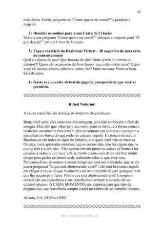 http://ivomaioli.110mb.com
52
resistência. Então, pergunte-se “Como quero me sentir?” e pondere a
respeito.
2) Desenhe os sonhos para a sua Caixa de Criação
Sobre a sua pergunta “Como quero me sentir?” coloque a resposta para “O
que desejo?” em sua Caixa de Criação.
3) Faça o exercício da Realidade Virtual – 30 segundos de uma cena
de contentamento
Qual é a época do ano? Que horário do dia? Onde (cenário interno ou
externo)? Quais são as pessoas de bom humor que estão nessa cena? O que
você vê, escuta, cheira, saboreia, sente, faz? Entre na cena. Sinta-se bem.
Saia da cena.
4) Gaste sua quantia virtual do jogo da prosperidade que você se
permitiu.
☺☺☺☺☺☺☺☺☺☺☺☺☺☺☺☺☺☺☺☺☺☺☺☺☺☺☺☺☺☺☺☺☺☺☺☺
Ritual Noturno:
A causa especifica da doença: os doutores diagnosticam
Bom, você sabe, eles estão em desvantagem, pois não conhecem o fluir da
energia. Eles têm que olhar para seu rosto, para os fatos...e a forma como a
medicina usualmente funciona é: eles encontram um sintoma e começam a
vasculhar em busca do quê pode ter causado aquilo. E tateiam no escuro.
Baseiam-se em todos os tipos de estudos, nos quais você não se encaixa.
Ou seja, você apresenta sintomas que os outros têm, mas há alguns que os
outros têm e você, não. Eles apenas tentam juntar as coisas de forma a ter
coerência sobre o que você está sentindo e a maioria deles não têm muito
tempo para gastar na tentativa de realmente saber o que você tem.
Por causa disso, dissemos a nosso amigo que está nos visitando, que se ele
puder perguntar “o que está aborrecendo você?”, ele será bem mais rápido
em chegar à causa do que realmente está acontecendo do que qualquer teste
que lhe peçam para fazer. Pois o que está aborrecendo você é sempre o
coração de sua resistência e sua resistência é sempre o coração de seu
circuito interno. A CADA MOMENTO, não importa para que tipo de
diagnóstico, sua resistência sempre estará no centro de seu circuito interno.
Atlanta, GA, 04/Maio/2002
☺☺☺☺☺☺☺☺☺☺☺☺☺☺☺☺☺☺☺☺☺☺☺☺☺☺☺☺☺☺☺☺☺☺☺☺
 