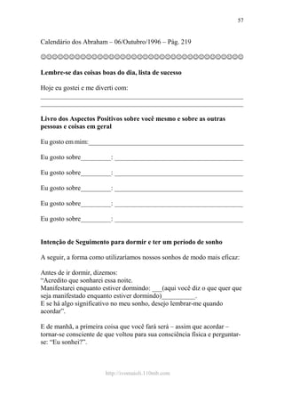 http://ivomaioli.110mb.com
57
Calendário dos Abraham – 06/Outubro/1996 – Pág. 219
☺☺☺☺☺☺☺☺☺☺☺☺☺☺☺☺☺☺☺☺☺☺☺☺☺☺☺☺☺☺☺☺☺☺☺☺
Lembre-se das coisas boas do dia, lista de sucesso
Hoje eu gostei e me diverti com:
____________________________________________________________
____________________________________________________________
Livro dos Aspectos Positivos sobre você mesmo e sobre as outras
pessoas e coisas em geral
Eu gosto em mim:______________________________________________
Eu gosto sobre_________: ______________________________________
Eu gosto sobre_________: ______________________________________
Eu gosto sobre_________: ______________________________________
Eu gosto sobre_________: ______________________________________
Eu gosto sobre_________: ______________________________________
Intenção de Seguimento para dormir e ter um período de sonho
A seguir, a forma como utilizaríamos nossos sonhos de modo mais eficaz:
Antes de ir dormir, dizemos:
“Acredito que sonharei essa noite.
Manifestarei enquanto estiver dormindo: ___(aqui você diz o que quer que
seja manifestado enquanto estiver dormindo)__________.
E se há algo significativo no meu sonho, desejo lembrar-me quando
acordar”.
E de manhã, a primeira coisa que você fará será – assim que acordar –
tornar-se consciente de que voltou para sua consciência física e perguntar-
se: “Eu sonhei?”.
 