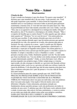 http://ivomaioli.110mb.com
59
Nono Dia – Amor
Ritual matutino:
Citação do dia:
O que é errado nos humanos é que eles dizem “Eu quero a paz mundial.”. E
dizemos que a paz mundial não é da sua conta. A paz pessoal, sim. Você
não pode orquestrar a paz mundial. A única forma de orquestrar a paz
mundial seria se você pudesse convencer todas as pessoas para quererem
exatamente a mesma coisa. E você não tem uma reza para fazer isso. Não
há possibilidade de fazer todo mundo concordar com você. Então, você diz
“Sim, mas se eu ignorá-lo e desimpedi-lo (o inimigo) de minha vibração?”.
Boa palavra, não é? Eu desativo e desimpeço-o de minha vibração. “Mas e
a respeito do barulho que os outros fazem? E sobre aqueles que não sabem
tanto quanto eu?” Dizemos “Lá vai você de novo”. Em outras palavras,
você tem que escolher. E não estamos dizendo que estar envolvido é
errado. O que estamos dizendo aqui é que há muitas pessoas que querem
um propósito na vida, eles querem ter a razão, elas querem algo para se
focarem. Ou seja, a guerra ou a causa – qual é o ponto que faz alguém
decidir que a nobreza é algo do passado, igualmente o patriotismo e o
terrorismo, e saem por aí tragando outros países. Em outras palavras, é
realmente uma boa coisa a pessoa que decide quem é o mocinho e quem é o
bandido. E sempre o mocinho é você e o bandido é o outro – e todos
pensam a mesma coisa. Então, finalmente quando você diz “Eu não tenho
que ficar escolhendo isso. Vou me alinhar com minha energia de bem-estar
e seguir determinado caminho”. Então, se torna fácil para você, olhar as
pessoas jogando seus próprios jogos. Esther sempre pega a si mesma
equivocada, ela não consegue se decidir se o governo está fazendo esforço
para proteger todos vocês ou se o governo em todo esse esforço é parte da
causa do problema. E ela descobre que não há uma resposta certa para isso.
Mas a resposta certa para ela é: pare de pensar e viva sua vida de forma
feliz para sempre.
E é nossa promessa para ela e para a geração que virá: VOCÊ NÃO
PRECISA SE PREOCUPAR SOBRE O QUE OS OUTROS ESTÃO
FAZENDO SE VOCÊ ESTIVER CUIDANDO DE SUA PROPRIA
VIBRAÇAO. Poderíamos dizer isso para um individuo, mas não podemos
dizer isso para uma nação. Uma nação é feita de muitos seres com
diferentes vibrações. Como entusiastas, prestamos atenção aos
fundamentos dessas questões porque vocês são professores em todos os
sentidos de seus seres. E sabemos que não é fácil para vocês saberem disso
e ainda viverem uma vida estável, de bons sentimentos, e verem os outros
ao seu redor que ainda não sabem como achar seus próprios caminhos.
SAIBA QUE SEGUIR O SEU CAMIHO É A MELHOR
POSSIBILIDADE DE ELES ENCONTRAREM O PROPRIO CAMINHO.
 