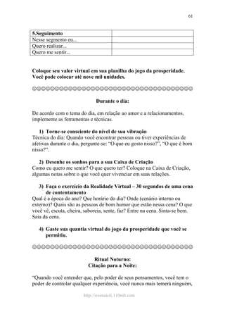 http://ivomaioli.110mb.com
61
5.Seguimento
Nesse segmento eu...
Quero realizar...
Quero me sentir...
Coloque seu valor virtual em sua planilha do jogo da prosperidade.
Você pode colocar até nove mil unidades.
☺☺☺☺☺☺☺☺☺☺☺☺☺☺☺☺☺☺☺☺☺☺☺☺☺☺☺☺☺☺☺☺☺☺☺☺
Durante o dia:
De acordo com o tema do dia, em relação ao amor e a relacionamentos,
implemente as ferramentas e técnicas.
1) Torne-se consciente do nível de sua vibração
Técnica do dia: Quando você encontrar pessoas ou tiver experiências de
afetivas durante o dia, pergunte-se: “O que eu gosto nisso?”, “O que é bom
nisso?”.
2) Desenhe os sonhos para a sua Caixa de Criação
Como eu quero me sentir? O que quero ter? Coloque na Caixa de Criação,
algumas notas sobre o que você quer vivenciar em suas relações.
3) Faça o exercício da Realidade Virtual – 30 segundos de uma cena
de contentamento
Qual é a época do ano? Que horário do dia? Onde (cenário interno ou
externo)? Quais são as pessoas de bom humor que estão nessa cena? O que
você vê, escuta, cheira, saboreia, sente, faz? Entre na cena. Sinta-se bem.
Saia da cena.
4) Gaste sua quantia virtual do jogo da prosperidade que você se
permitiu.
☺☺☺☺☺☺☺☺☺☺☺☺☺☺☺☺☺☺☺☺☺☺☺☺☺☺☺☺☺☺☺☺☺☺☺☺
Ritual Noturno:
Citação para a Noite:
“Quando você entender que, pelo poder de seus pensamentos, você tem o
poder de controlar qualquer experiência, você nunca mais temerá ninguém,
 