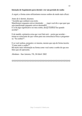http://ivomaioli.110mb.com
63
Intenção de Seguimento para dormir e ter um período de sonho
A seguir, a forma como utilizaríamos nossos sonhos de modo mais eficaz:
Antes de ir dormir, dizemos:
“Acredito que sonharei essa noite.
Manifestarei enquanto estiver dormindo: ___(aqui você diz o que quer que
seja manifestado enquanto estiver dormindo)__________.
E se há algo significativo no meu sonho, desejo lembrar-me quando
acordar”.
E de manhã, a primeira coisa que você fará será – assim que acordar –
tornar-se consciente de que voltou para sua consciência física e perguntar-
se: “Eu sonhei?”.
E se você sonhou, pergunte a si mesmo, mesmo que seja de forma incerta:
“Como senti o sonho?”.
Há muito mais informação na forma como você sente o sonho do que nos
fatos que ele apresenta.
Abraham – San Antonio, TX, 20/Abril/ 2002
☺☺☺☺☺☺☺☺☺☺☺☺☺☺☺☺☺☺☺☺☺☺☺☺☺☺☺☺☺☺☺☺☺☺☺☺
 