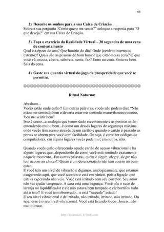 http://ivomaioli.110mb.com
66
2) Desenhe os sonhos para a sua Caixa de Criação
Sobre a sua pergunta “Como quero me sentir?” coloque a resposta para “O
que desejo?” em sua Caixa de Criação.
3) Faça o exercício da Realidade Virtual – 30 segundos de uma cena
de contentamento
Qual é a época do ano? Que horário do dia? Onde (cenário interno ou
externo)? Quais são as pessoas de bom humor que estão nessa cena? O que
você vê, escuta, cheira, saboreia, sente, faz? Entre na cena. Sinta-se bem.
Saia da cena.
4) Gaste sua quantia virtual do jogo da prosperidade que você se
permitiu.
☺☺☺☺☺☺☺☺☺☺☺☺☺☺☺☺☺☺☺☺☺☺☺☺☺☺☺☺☺☺☺☺☺☺☺☺
Ritual Noturno:
Abraham...
Vocês estão onde estão!! Em outras palavras, vocês não podem dize “Não
estou me sentindo bem e deveria estar me sentindo maravihosooooooooo,
Vou me sentir bem”
Isso é como...a analogia que temos dado recentemente e as pessoas estão
entendendo muito bem...é como um desses lugares de segurança máxima
onde vocês têm acesso através de um cartão e quando o cartão é passado as
portas se abrem para você com facilidade. Ou seja, é como ter códigos de
computadores, em alguns lugares vocês podem ir; em outros, não.
Quando vocês estão oferecendo aquele cartão de acesso vibracional e há
alguns lugares que...dependendo de como você está sentindo exatamente
naquele momento...Em outras palavras, quem é alegre, alegre, alegre não
tem acesso ao câncer!! Quem é um desencorajado não tem acesso ao bem-
estar.
E você tem um nível de vibração e digamos, analogicamente, que estamos
exagerando aqui, que você acordou e está em pânico, pois a ligação que
estava esperando não veio. Você está irritado com seu corretor. Seu amor
não vai ajudar tampouco. A casa está uma bagunça. Você pôs o suco de
laranja no liquidificador e ele não estava bem tampado e ele borrifou tudo
até o teto!! E você tem observado... e está “naquele” estado!
E seu nível vibracional é de irritado, não irritado, irritado, não irritado. Ou
seja, esse é o seu nível vibracional. Você está ficando louco...louco...não
muito louco.
 