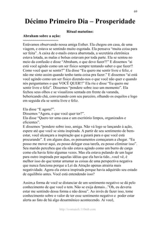 http://ivomaioli.110mb.com
69
Décimo Primeiro Dia – Prosperidade
Ritual matutino:
Abraham sobre a ação:
~~~~~~~~~~~~~~~~~~
Estávamos observando nossa amiga Esther. Ela chegou em casa, de uma
viagem, e estava se sentindo muito esgotada. Ela pensava “muita coisa para
ser feita”. A caixa de e-mails estava abarrotada, a secretária eletrônica
estava lotada, as malas e bolsas estavam por toda parte. Ela se sentou no
meio da confusão e disse “Abraham, o que devo fazer?!” E dissemos “ai
está você agindo como um ser físico sempre tentando saber o que fazer!!
Como você quer se sentir?” Ela disse “Eu quero me sentir livre e feliz, e
não me sinto assim quando tenho tanta coisa pra fazer.” E dissemos “aí está
você agindo como um ser físico dizendo-nos o que você não quer e quando
nós perguntamos o que VOCÊ QUER!!” Ela riu e disse “Eu quero me
sentir livre e feliz”. Dissemos “pondere sobre isso um momento”. Ela
fechou seus olhos e se visualizou sentada em frente da varanda,
bebericando chá, conversando com seu parceiro, olhando os esquilos e logo
em seguida ela se sentiu livre e feliz.
Ela disse “E agora?”.
Dissemos “Agora, o que você quer ter?”.
Ela disse “Quero ter uma casa e um escritório limpos, organizados e
eficientes”.
E dissemos “pondere sobre isso, amiga. Não vá logo se lançando à ação,
espere até que você se sinta inspirada. A partir de seu sentimento de bem-
estar, você alcançara a inspiração que a guiará para o que você está
procurando”. E em alguns dias, os pensamentos começaram a chegar. “Eu
posso me mover aqui, eu posso delegar essa tarefa, eu posso eliminar isso”.
Seu marido percebeu que ela não estava agindo como um burro de carga
como ela havia feito algumas vezes. Mas ela estava pulando de um lugar
para outro inspirada por aquelas idéias que ela havia tido...você vê, é
melhor isso do que tentar arrumar as coisas de uma perspectiva negativa
que nunca funciona porque a Lei da Atração apenas atrairia mais
negatividade. Agora ela estava inspirada porque havia adquirido seu estado
de equilíbrio antes. Você está entendendo isso?
Assim,a forma de você se distanciar de um sentimento negativo se dá pelo
conhecimento de que você o tem. Não se exija demais...”Oh, eu deveria
estar me sentindo dessa forma e não dessa”. Ao invés de fazer isso, tome
conhecimento sobre o valor de ter esse sentimento negativo e poder estar
alerta ao fato de há algo desarmônico acontecendo. Aí você,
 