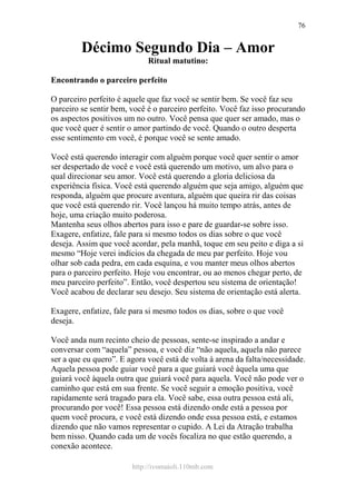 http://ivomaioli.110mb.com
76
Décimo Segundo Dia – Amor
Ritual matutino:
Encontrando o parceiro perfeito
O parceiro perfeito é aquele que faz você se sentir bem. Se você faz seu
parceiro se sentir bem, você é o parceiro perfeito. Você faz isso procurando
os aspectos positivos um no outro. Você pensa que quer ser amado, mas o
que você quer é sentir o amor partindo de você. Quando o outro desperta
esse sentimento em você, é porque você se sente amado.
Você está querendo interagir com alguém porque você quer sentir o amor
ser despertado de você e você está querendo um motivo, um alvo para o
qual direcionar seu amor. Você está querendo a gloria deliciosa da
experiência física. Você está querendo alguém que seja amigo, alguém que
responda, alguém que procure aventura, alguém que queira rir das coisas
que você está querendo rir. Você lançou há muito tempo atrás, antes de
hoje, uma criação muito poderosa.
Mantenha seus olhos abertos para isso e pare de guardar-se sobre isso.
Exagere, enfatize, fale para si mesmo todos os dias sobre o que você
deseja. Assim que você acordar, pela manhã, toque em seu peito e diga a si
mesmo “Hoje verei indícios da chegada de meu par perfeito. Hoje vou
olhar sob cada pedra, em cada esquina, e vou manter meus olhos abertos
para o parceiro perfeito. Hoje vou encontrar, ou ao menos chegar perto, de
meu parceiro perfeito”. Então, você despertou seu sistema de orientação!
Você acabou de declarar seu desejo. Seu sistema de orientação está alerta.
Exagere, enfatize, fale para si mesmo todos os dias, sobre o que você
deseja.
Você anda num recinto cheio de pessoas, sente-se inspirado a andar e
conversar com “aquela” pessoa, e você diz “não aquela, aquela não parece
ser a que eu quero”. E agora você está de volta à arena da falta/necessidade.
Aquela pessoa pode guiar você para a que guiará você àquela uma que
guiará você àquela outra que guiará você para aquela. Você não pode ver o
caminho que está em sua frente. Se você seguir a emoção positiva, você
rapidamente será tragado para ela. Você sabe, essa outra pessoa está ali,
procurando por você! Essa pessoa está dizendo onde está a pessoa por
quem você procura, e você está dizendo onde essa pessoa está, e estamos
dizendo que não vamos representar o cupido. A Lei da Atração trabalha
bem nisso. Quando cada um de vocês focaliza no que estão querendo, a
conexão acontece.
 