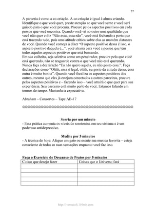 http://ivomaioli.110mb.com
77
A parceria é como a co-criação. A co-criação é igual à almas criando.
Identifique o que você quer, preste atenção ao que você sente e você será
guiado para o que você procura. Procure pelos aspectos positivos em cada
pessoa que você encontra. Quando você vê no outro uma qualidade que
você não quer e diz “Não essa, essa não”, você está fechando a porta que
está trazendo tudo, pois uma atitude crítica sobre elas as mantém distantes
de você. Quando você começa a dizer “O aspecto positivo dessa é isso, o
aspecto positivo daquela é...”, você atrairá para você a pessoa que tem
todos aqueles aspectos positivos que está buscando.
Em sua colheita, seja seletivo como um peneirador, procure pelo que você
está querendo, não se resguarde contra o que você não está querendo.
Nunca faça a declaração “Eu não quero aquela, eu não gosto essa.”. Faça
declarações como “Ohhh, essa é legal, ohhh, eu gosto da atitude dessa, essa
outra é muito bonita”. Quando você focaliza os aspectos positivos dos
outros, mesmo que eles já estejam conectados a outros parceiros, procure
pelos aspectos positivos e – fazendo isso – você atrairá o que quer para sua
experiência. Seu parceiro está muito perto de você. Estamos falando em
termos de tempo. Mantenha a expectativa.
Abraham – Consortes – Tape AB-17
☺☺☺☺☺☺☺☺☺☺☺☺☺☺☺☺☺☺☺☺☺☺☺☺☺☺☺☺☺☺☺☺☺☺☺☺☺☺☺☺☺☺
Sorria por um minuto
- Essa prática aumenta os níveis de serotonina em seu sistema e é um
poderoso antidepressivo.
Medite por 5 minutos
- A técnica de hoje: Afague um gato ou escute sua musica favorita – esteja
consciente de todas as suas sensações enquanto você faz isso.
Faça o Exercício do Descanso de Pratos por 5 minutos
Coisas que desejo fazer Coisas que o Universo fará
 