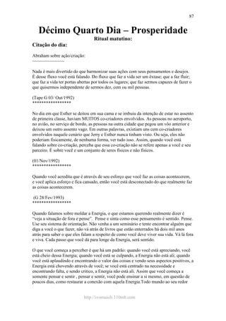 http://ivomaioli.110mb.com
87
Décimo Quarto Dia – Prosperidade
Ritual matutino:
Citação do dia:
Abraham sobre ação/criação:
~~~~~~~~~~~~~
Nada é mais divertido do que harmonizar suas ações com seus pensamentos e desejos.
É desse fluxo você está falando. Do fluxo que faz a vida ser um êxtase; que a faz fluir;
que faz a vida ter portas abertas por todos os lugares; que faz sermos capazes de fazer o
que quisermos independente de sermos dez, cem ou mil pessoas.
(Tape G 03/ Out/1992)
*****************
No dia em que Esther se deitou em sua cama e se imbuiu da intenção de estar no assento
de primeira classe, haviam MUITOS co-criadores envolvidos. As pessoas no aeroporto,
no avião, no serviço de bordo, as pessoas na outra cidade que pegou um vôo anterior e
deixou um outro assento vago. Em outras palavras, existiam uns cem co-criadores
envolvidos naquele cenário que Jerry e Esther nunca tinham visto. Ou seja, eles não
poderiam fisicamente, de nenhuma forma, ver tudo isso. Assim, quando você está
falando sobre co-criação, perceba que essa co-criação não se refere apenas a você e seu
parceiro. É sobre você e um conjunto de seres físicos e não físicos.
(01/Nov/1992)
*****************
Quando você acredita que é através de seu esforço que você faz as coisas acontecerem,
e você aplica esforço e fica cansado, então você está desconectado do que realmente faz
as coisas acontecerem.
(G 28/Fev/1993)
*****************
Quando falamos sobre moldar a Energia, o que estamos querendo realmente dizer é
“veja a situação de fora e pense”. Pense e sinta como esse pensamento é sentido. Pense.
Use seu sistema de orientação. Não venha a um seminário e tente encontrar alguém que
diga a você o que fazer, não vá atrás de livros que estão enterrados há dois mil anos
atrás para saber o que eles falam a respeito de como você deve viver sua vida. Vá lá fora
e viva. Cada passo que você dá para longe da Energia, será sentido.
O que você começa a perceber é que há um padrão: quando você está apreciando, você
está cheio dessa Energia; quando você está se culpando, a Energia não está ali; quando
você está aplaudindo e encontrando o valor das coisas e vendo seus aspectos positivos, a
Energia está chovendo através de você; se você está centrado na necessidade e
encontrando falta, e sendo critico, a Energia não está ali. Assim que você começa a
somente pensar e sentir , pensar e sentir, você pode ensinar a si mesmo, em questão de
poucos dias, como restaurar a conexão com aquela Energia.Todo mundo ao seu redor
 
