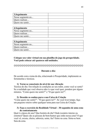 http://ivomaioli.110mb.com
89
3.Seguimento
Nesse segmento eu...
Quero realizar...
Quero me sentir...
4.Seguimento
Nesse segmento eu...
Quero realizar...
Quero me sentir...
5.Seguimento
Nesse segmento eu...
Quero realizar...
Quero me sentir...
Coloque seu valor virtual em sua planilha do jogo da prosperidade.
Você pode colocar até quatorze mil unidades.
☺☺☺☺☺☺☺☺☺☺☺☺☺☺☺☺☺☺☺☺☺☺☺☺☺☺☺☺☺☺☺☺☺☺☺☺
Durante o dia:
De acordo com o tema do dia, relacionado à Prosperidade, implemente as
ferramentas e técnicas.
1) Torne-se consciente do nível de sua vibração
Técnica do dia: Em relação às condições ao seu redor, como você se sente?
Se a realidade que você observa não é o que você quer, pondere por alguns
minutos. “Como quero me sentir?” e “O que quero ter?”.
2) Desenhe os sonhos para a sua Caixa de Criação
“Como quero me sentir?”. “O que quero ter?”. Se você tiver tempo, faça
um pequeno roteiro sobre qualquer tema para sua Caixa de Criação.
3) Faça o exercício da Realidade Virtual – 30 segundos de uma cena
de contentamento
Qual é a época do ano? Que horário do dia? Onde (cenário interno ou
externo)? Quais são as pessoas de bom humor que estão nessa cena? O que
você vê, escuta, cheira, saboreia, sente, faz? Entre na cena. Sinta-se bem.
Saia da cena.
 