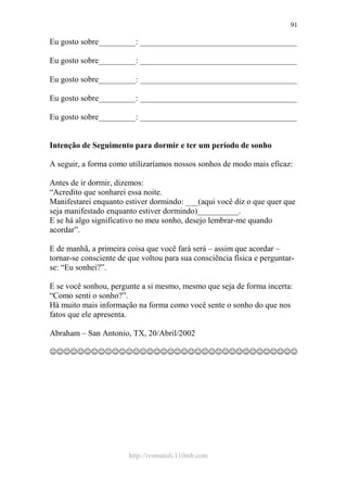 http://ivomaioli.110mb.com
91
Eu gosto sobre_________: ______________________________________
Eu gosto sobre_________: ______________________________________
Eu gosto sobre_________: ______________________________________
Eu gosto sobre_________: ______________________________________
Eu gosto sobre_________: ______________________________________
Intenção de Seguimento para dormir e ter um período de sonho
A seguir, a forma como utilizaríamos nossos sonhos de modo mais eficaz:
Antes de ir dormir, dizemos:
“Acredito que sonharei essa noite.
Manifestarei enquanto estiver dormindo: ___(aqui você diz o que quer que
seja manifestado enquanto estiver dormindo)__________.
E se há algo significativo no meu sonho, desejo lembrar-me quando
acordar”.
E de manhã, a primeira coisa que você fará será – assim que acordar –
tornar-se consciente de que voltou para sua consciência física e perguntar-
se: “Eu sonhei?”.
E se você sonhou, pergunte a si mesmo, mesmo que seja de forma incerta:
“Como senti o sonho?”.
Há muito mais informação na forma como você sente o sonho do que nos
fatos que ele apresenta.
Abraham – San Antonio, TX, 20/Abril/2002
☺☺☺☺☺☺☺☺☺☺☺☺☺☺☺☺☺☺☺☺☺☺☺☺☺☺☺☺☺☺☺☺☺☺☺☺
 