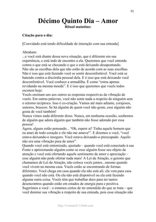 http://ivomaioli.110mb.com
92
Décimo Quinto Dia – Amor
Ritual matutino:
Citação para o dia:
[Convidado está tendo dificuldade de interação com sua enteada]
Abraham:
...e você está diante dessa nova situação, que é diferente em sua
experiência, e está indo de encontro a ela. Queremos que você entenda
contra o que está se chocando e que o está deixando desapontando.
Não são as escolhas dela que não estão de acordo com as suas escolhas.
Não é isso que está fazendo você se sentir desconfortável. Você está se
batendo contra a discórdia pessoal dela. E é isso que está deixando você
desconfortável. Você conhece a armadilha. É como “estou apenas
revidando na mesma moeda”. E é isso que queremos que vocês todos
escutem hoje:
Vocês ensinam uns aos outros as respostas respectivas da vibração de
vocês. Em outras palavras, você não sente nada a respeito de ninguém sem
o retorno recíproco. Isso é co-criação. Vamos até mais adiante, corajosos,
sonoros, bruscos: Se há alguém de quem você não goste, esse alguém não
gosta de você também!
Nunca vimos nada diferente disso. Nunca, em nenhuma ocasião, soubemos
de alguém que adora alguém que também não fosse adorado por essa
pessoa!
Agora, alguns estão pensando... “Oh, espere aí! Tinha aquele homem que
eu amei de todo coração e ele não me amava!”. E dizemos a você, “você
estava deixando-o inseguro. Você estava deixando-o preocupado. Aquilo
não era uma vibração pura de amor”.
Quando você está sintonizado, ajustado – quando você está conectado à sua
Fonte e aprisionando alguém como se esse alguém fosse seu objeto de
atenção e você está ofertando aquele sentimento de amor e apreciação –
esse alguém não pode ofertar nada mais! A Lei da Atração, o gerente que
chamamos de Lei da Atração, não coloca vocês juntos...mesmo quando
você vivem na mesma casa. Vocês estão se encontrando de formas
diferentes. Você chega em casa quando ela não está ali; ela vem para casa
quando você não está. Ou ela não está disponível ou ela está fazendo
alguma outra coisa. Vocês têm que trabalhar duro para ter tantos
desencontros quando estão em estados de energia pura e positiva.
Sugerimos a você – e estamos certos de ter entendido do que se trata – que
você domine sua vibração a respeito de sua enteada, pois essa situação não
 
