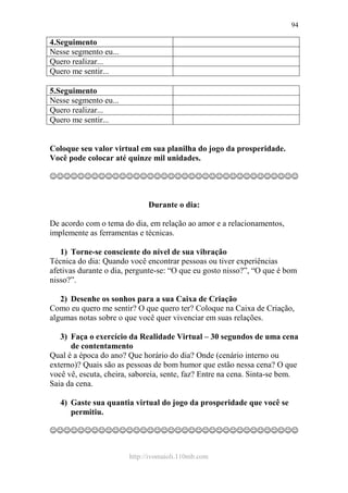 http://ivomaioli.110mb.com
94
4.Seguimento
Nesse segmento eu...
Quero realizar...
Quero me sentir...
5.Seguimento
Nesse segmento eu...
Quero realizar...
Quero me sentir...
Coloque seu valor virtual em sua planilha do jogo da prosperidade.
Você pode colocar até quinze mil unidades.
☺☺☺☺☺☺☺☺☺☺☺☺☺☺☺☺☺☺☺☺☺☺☺☺☺☺☺☺☺☺☺☺☺☺☺☺
Durante o dia:
De acordo com o tema do dia, em relação ao amor e a relacionamentos,
implemente as ferramentas e técnicas.
1) Torne-se consciente do nível de sua vibração
Técnica do dia: Quando você encontrar pessoas ou tiver experiências
afetivas durante o dia, pergunte-se: “O que eu gosto nisso?”, “O que é bom
nisso?”.
2) Desenhe os sonhos para a sua Caixa de Criação
Como eu quero me sentir? O que quero ter? Coloque na Caixa de Criação,
algumas notas sobre o que você quer vivenciar em suas relações.
3) Faça o exercício da Realidade Virtual – 30 segundos de uma cena
de contentamento
Qual é a época do ano? Que horário do dia? Onde (cenário interno ou
externo)? Quais são as pessoas de bom humor que estão nessa cena? O que
você vê, escuta, cheira, saboreia, sente, faz? Entre na cena. Sinta-se bem.
Saia da cena.
4) Gaste sua quantia virtual do jogo da prosperidade que você se
permitiu.
☺☺☺☺☺☺☺☺☺☺☺☺☺☺☺☺☺☺☺☺☺☺☺☺☺☺☺☺☺☺☺☺☺☺☺☺
 
