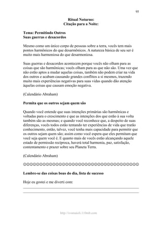 http://ivomaioli.110mb.com
95
Ritual Noturno:
Citação para a Noite:
Tema: Permitindo Outros
Suas guerras e desacordos
Mesmo como um único corpo de pessoas sobre a terra, vocês tem mais
pontos harmônicos do que desarmônicos. A natureza básica de seu ser é
muito mais harmoniosa do que desarmoniosa.
Suas guerras e desacordos acontecem porque vocês não olham para as
coisas que são harmônicas; vocês olham para as que não são. Uma vez que
não estão aptos a mudar aquelas coisas, também não podem criar na vida
dos outros e acabam causando grandes conflitos a si mesmos, trazendo
muito mais experiências negativas para suas vidas quando dão atenção
àquelas coisas que causam emoção negativa.
(Calendário Abraham)
Permita que os outros sejam quem são
Quando você entende que suas intenções primárias são harmônicas e
voltadas para o crescimento e que as intenções dos que estão à sua volta
também são as mesmas; e quando você reconhece que, a despeito de suas
diferenças, vocês todos estão tentando ter experiências de vida que trarão
conhecimento, então, talvez, você tenha mais capacidade para permitir que
os outros sejam quem são; assim como você espera que eles permitam que
você seja quem você é. E quanto mais de vocês estão alcançando aquele
estado de permissão recíproca, haverá total harmonia, paz, satisfação,
contentamento e prazer sobre seu Planeta Terra.
(Calendário Abraham)
☺☺☺☺☺☺☺☺☺☺☺☺☺☺☺☺☺☺☺☺☺☺☺☺☺☺☺☺☺☺☺☺☺☺☺☺
Lembre-se das coisas boas do dia, lista de sucesso
Hoje eu gostei e me diverti com:
____________________________________________________________
____________________________________________________________
 