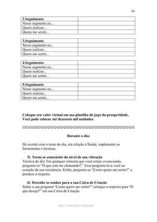 http://ivomaioli.110mb.com
98
2.Seguimento
Nesse segmento eu...
Quero realizar...
Quero me sentir...
3.Seguimento
Nesse segmento eu...
Quero realizar...
Quero me sentir...
4.Seguimento
Nesse segmento eu...
Quero realizar...
Quero me sentir...
5.Seguimento
Nesse segmento eu...
Quero realizar...
Quero me sentir...
Coloque seu valor virtual em sua planilha do jogo da prosperidade.
Você pode colocar até dezesseis mil unidades.
☺☺☺☺☺☺☺☺☺☺☺☺☺☺☺☺☺☺☺☺☺☺☺☺☺☺☺☺☺☺☺☺☺☺☺☺
Durante o dia:
De acordo com o tema do dia, em relação à Saúde, implemente as
ferramentas e técnicas.
5) Torne-se consciente do nível de sua vibração
Técnica do dia: Em qualquer sintoma que você esteja vivenciando,
pergunte-se “O que está me chateando?”. Essa pergunta leva você ao
coração de sua resistência. Então, pergunte-se “Como quero me sentir?” e
pondere a respeito.
6) Desenhe os sonhos para a sua Caixa de Criação
Sobre a sua pergunta “Como quero me sentir?” coloque a resposta para “O
que desejo?” em sua Caixa de Criação.
 