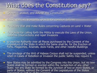 What does the Constitution say? “ preserve, protect, and defend” the Constitution Ensure domestic tranquility, provide for common defense To declare War and make Rules concerning Captures on Land + Water To provide for calling forth the Militia to execute the Laws of the Union, suppress Insurrections and repel Invasions  to exercise Authority over all Places purchased by the Consent of the Legislature of the State in which the Same shall be, for the Erection of Forts, Magazines, Arsenals, dock-Yards, and other needful Buildings  The privilege of the Writ of Habeas Corpus shall not be suspended, unless when in Cases of Rebellion or Invasion the public Safety may require it.  New States may be admitted by the Congress into this Union; but no new States shall be formed or erected within the Jurisdiction of any other State; nor any State be formed by the Junction of two or more States, or parts of States, without the Consent of the Legislatures of the States concerned as well as of the Congress.  