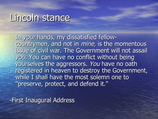 Lincoln stance In  your  hands, my dissatisfied fellow-countrymen, and not in  mine,  is the momentous issue of civil war. The Government will not assail  you.  You can have no conflict without being yourselves the aggressors.  You  have no oath registered in heaven to destroy the Government, while I shall have the most solemn one to "preserve, protect, and defend it."  -First Inaugural Address 