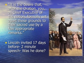 “It is the desire that, after the Oration, you, as Chief Executive of the nation, formally set apart these grounds to their sacred use by a few appropriate remarks.” Lincoln invited 17 days before- 2 minute speech- Was he done? 