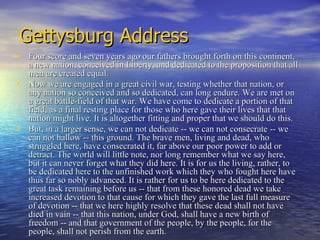 Gettysburg Address Four score and seven years ago our fathers brought forth on this continent, a new nation, conceived in Liberty, and dedicated to the proposition that all men are created equal.  Now we are engaged in a great civil war, testing whether that nation, or any nation so conceived and so dedicated, can long endure. We are met on a great battle-field of that war. We have come to dedicate a portion of that field, as a final resting place for those who here gave their lives that that nation might live. It is altogether fitting and proper that we should do this.  But, in a larger sense, we can not dedicate -- we can not consecrate -- we can not hallow -- this ground. The brave men, living and dead, who struggled here, have consecrated it, far above our poor power to add or detract. The world will little note, nor long remember what we say here, but it can never forget what they did here. It is for us the living, rather, to be dedicated here to the unfinished work which they who fought here have thus far so nobly advanced. It is rather for us to be here dedicated to the great task remaining before us -- that from these honored dead we take increased devotion to that cause for which they gave the last full measure of devotion -- that we here highly resolve that these dead shall not have died in vain -- that this nation, under God, shall have a new birth of freedom -- and that government of the people, by the people, for the people, shall not perish from the earth.  