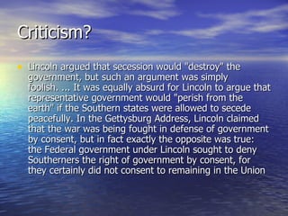 Criticism? Lincoln argued that secession would "destroy" the government, but such an argument was simply foolish. ... It was equally absurd for Lincoln to argue that representative government would "perish from the earth" if the Southern states were allowed to secede peacefully. In the Gettysburg Address, Lincoln claimed that the war was being fought in defense of government by consent, but in fact exactly the opposite was true: the Federal government under Lincoln sought to deny Southerners the right of government by consent, for they certainly did not consent to remaining in the Union  