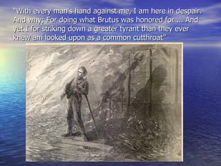 “ With every man's hand against me, I am here in despair. And why; For doing what Brutus was honored for ... And yet I for striking down a greater tyrant than they ever knew am looked upon as a common cutthroat” 