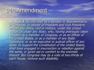 14 th  Amendment Section 3.  No one shall be a Senator or Representative in Congress, or elector of President and Vice President, or hold any office, civil or military, under the United States, or under any State, who, having previously taken an oath, as a member of Congress, or as an officer of the United States, or as a member of any State legislature, or as an executive or judicial officer of any State, to support the Constitution of the United States, shall have engaged in insurrection or rebellion against the same, or given aid or comfort to the enemies thereof. But Congress may by a vote of two-thirds of each House, remove such disability.   