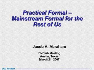 Practical Formal –
          Mainstream Formal for the
                 Rest of Us


                 Jacob A. Abraham
                   DVClub Meeting
                    Austin, Texas
                   March 21, 2007


JAA, 3/21/2007                        1
 