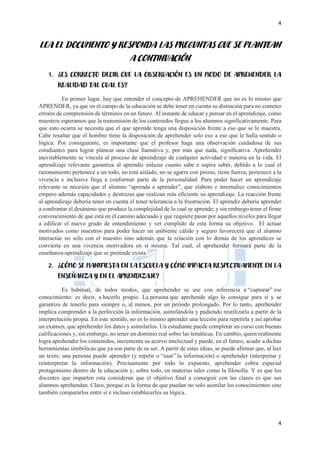 4
4
LEA EL DOCUMENTO Y RESPONDA LAS PREGUNTAS QUE SE PLANTEAN
A CONTINUACIÓN
1. ¿ES CORRECTO DECIR QUE LA OBSERVACIÓN ES UN MODO DE APREHENDER LA
REALIDAD TAL CUAL ES?
En primer lugar, hay que entender el concepto de APREHENDER que no es lo mismo que
APRENDER, ya que en el campo de la educación se debe tener en cuenta su distinción para no cometer
errores de comprensión de términos en un futuro. Al instante de educar y pensar en el aprendizaje, como
maestros esperamos que la transmisión de los contenidos llegue a los alumnos significativamente. Para
que esto ocurra se necesita que el que aprende tenga una disposición frente a eso que se le muestra.
Cabe resaltar que el hombre tiene la disposición de aprehender solo eso a eso que le halla sentido o
lógica. Por consiguiente, es importante que el profesor haga una observación cuidadosa de sus
estudiantes para lograr planear una clase llamativa y, por más que nada, significativa. Aprehender
inevitablemente se vincula al proceso de aprendizaje de cualquier actividad o materia en la vida. El
aprendizaje relevante garantiza al aprendiz enlazar cuanto sabe e aspira saber, debido a lo cual el
razonamiento pertenece a un todo, no está aislado, no se agarra con pinzas, tiene fuerza, pertenece a la
vivencia e inclusive llega a conformar parte de la personalidad. Para poder hacer un aprendizaje
relevante se necesita que el alumno “aprenda a aprender”, que elabore e internalice conocimientos
empero además capacidades y destrezas que realizan más eficiente su aprendizaje. La reacción frente
al aprendizaje debería tener en cuenta el tener tolerancia a la frustración. El aprendiz debería aprender
a confrontar el desánimo que produce la complejidad de lo cual se aprende; y sin embargo tener el firme
convencimiento de que está en el camino adecuado y que requiere pasar por aquellos niveles para llegar
a edificar el nuevo grado de entendimiento y ver cumplido de esta forma su objetivo. El actuar
motivados como maestros para poder hacer un ambiente cálido y seguro favorecerá que el alumno
interactúe no solo con el maestro sino además que la relación con lo demás de los aprendices se
convierta en una vivencia motivadora en sí misma. Tal cual, el aprehender formará parte de la
enseñanza-aprendizaje que se pretende exista.
2. ¿CÓMO SE MANIFIESTA EN LA ESCUELA Y CÓMO IMPACTA RESPECTIVAMENTE EN LA
ENSEÑANZA Y EN EL APRENDIZAJE?
Es habitual, de todos modos, que aprehender se use con referencia a “capturar” ese
conocimiento: es decir, a hacerlo propio. La persona que aprehende algo lo consigue para sí y se
garantiza de tenerlo para siempre o, al menos, por un periodo prolongado. Por lo tanto, aprehender
implica comprender a la perfección la información, asimilándola y pudiendo reutilizarla a partir de la
interpretación propia. En este sentido, no es lo mismo aprender una lección para repetirla y así aprobar
un examen, que aprehender los datos y asimilarlos. Un estudiante puede completar un curso con buenas
calificaciones y, sin embargo, no tener un dominio real sobre las temáticas. En cambio, quien realmente
logra aprehender los contenidos, incrementa su acervo intelectual y puede, en el futuro, acudir a dichas
herramientas simbólicas que ya son parte de su ser. A partir de estas ideas, se puede afirmar que, al leer
un texto, una persona puede aprender (y repetir o “usar” la información) o aprehender (interpretar y
reinterpretar la información). Precisamente por todo lo expuesto, aprehender cobra especial
protagonismo dentro de la educación y, sobre todo, en materias tales como la filosofía. Y es que los
docentes que imparten esta consideran que el objetivo final a conseguir con las clases es que sus
alumnos aprehendan. Claro, porque es la forma de que puedan no solo asimilar los conocimientos sino
también compararlos entre sí e incluso establecerles su lógica.
 