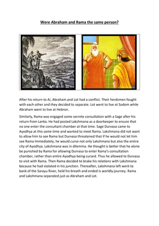 Were Abraham and Rama the same person?
After his return to Ai, Abraham and Lot had a conflict. Their herdsmen fought
with each other and they decided to separate. Lot went to live at Sodom while
Abraham went to live at Hebron.
Similarly, Rama was engaged some secrete consultation with a Sage after his
return from Lanka. He had posted Lakshmana as a doorkeeper to ensure that
no one enter the consultant chamber at that time. Sage Durvasa came to
Ayodhya at this same time and wanted to meet Rama. Lakshmana did not want
to allow him to see Rama but Durvasa threatened that if he would not let him
see Rama Immediately, he would curse not only Lakshmana but also the entire
city of Ayodhya. Lakshmana was in dilemma. He thought is better that he alone
be punished by Rama for allowing Durvasa to enter Rama’s consultation
chamber, rather than entire Ayodhya being cursed. Thus he allowed to Durvasa
to visit with Rama. Then Rama decided to brake his relations with Lakshmana
because he had violated in his junction. Thereafter, Lakshmana left went to
bank of the Sarayu River, held his breath and ended is worldly journey. Rama
and Lakshmana separated just as Abraham and Lot.
 