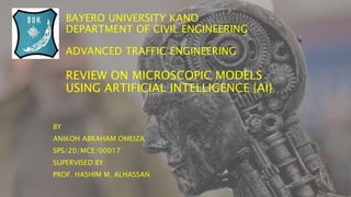 BAYERO UNIVERSITY KANO
DEPARTMENT OF CIVIL ENGINEERING
ADVANCED TRAFFIC ENGINEERING
REVIEW ON MICROSCOPIC MODELS
USING ARTIFICIAL INTELLIGENCE {AI}
BY
ANIKOH ABRAHAM OMEIZA
SPS/20/MCE/00017
SUPERVISED BY
PROF. HASHIM M. ALHASSAN
 