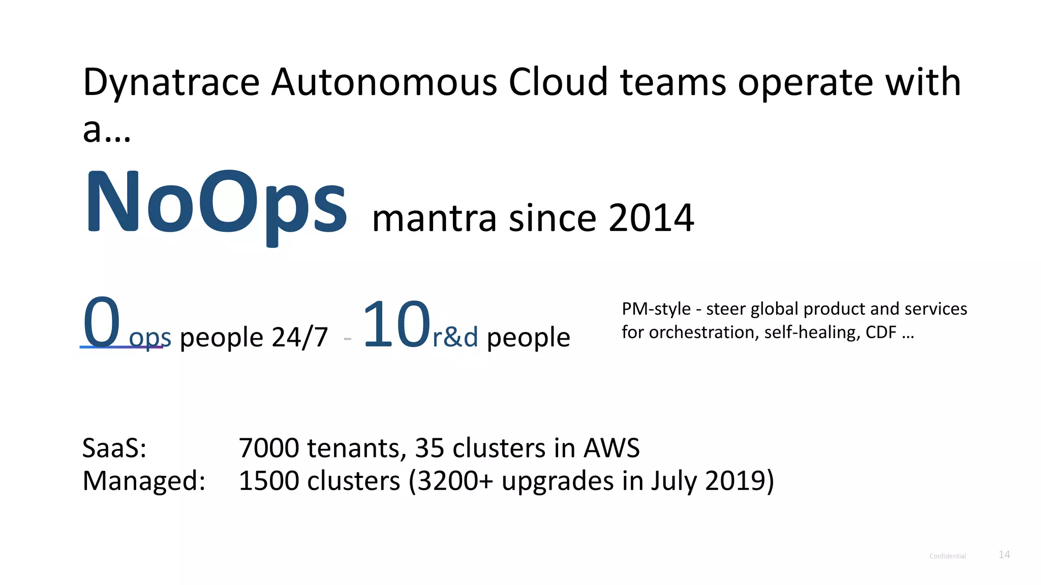 Confidential 14
Dynatrace Autonomous Cloud teams operate with
a…
NoOps mantra since 2014
0ops people 24/7 - 10r&d people
SaaS: 7000 tenants, 35 clusters in AWS
Managed: 1500 clusters (3200+ upgrades in July 2019)
PM-style - steer global product and services
for orchestration, self-healing, CDF …
 
