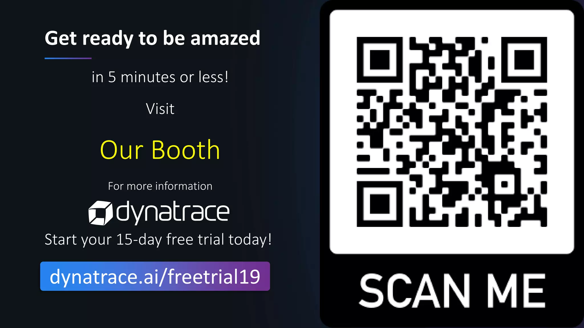 26Confidential
Get ready to be amazed
in 5 minutes or less!
Visit
Our Booth
For more information
Start your 15-day free trial today!
dynatrace.ai/freetrial19
 