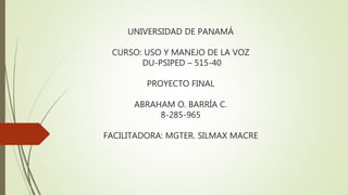 UNIVERSIDAD DE PANAMÁ
CURSO: USO Y MANEJO DE LA VOZ
DU-PSIPED – 515-40
PROYECTO FINAL
ABRAHAM O. BARRÍA C.
8-285-965
FACILITADORA: MGTER. SILMAX MACRE
 