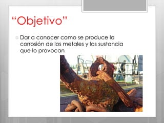 “Objetivo”
 Dar a conocer como se produce la
corrosión de los metales y las sustancia
que lo provocan
 