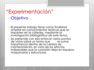 “Experimentación”
Objetivo
 El presente trabajo tiene como finalidad
ampliar los conocimientos teóricos que se
imparten en la cátedra, mediante la
investigación bibliográfica de este tema.
 Se pretende con ello enfocar varios puntos
de vistas sobre un tema que es suma
importancia dentro de la carrera de
mantenimiento, en vista de los efectos
indeseables que la corrosión deja en equipos,
maquinarias y estructuras
 