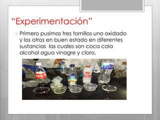 “Experimentación”
 Primero pusimos tres tornillos uno oxidado
y los otros en buen estado en diferentes
sustancias las cuales son coca cola
alcohol agua vinagre y cloro.
 