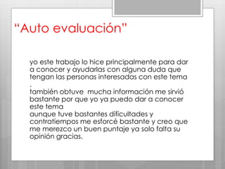 “Auto evaluación”
yo este trabajo lo hice principalmente para dar
a conocer y ayudarlas con alguna duda que
tengan las personas interesadas con este tema
.
también obtuve mucha información me sirvió
bastante por que yo ya puedo dar a conocer
este tema
aunque tuve bastantes dificultades y
contratiempos me esforcé bastante y creo que
me merezco un buen puntaje ya solo falta su
opinión gracias.
 