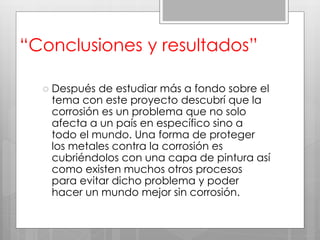 “Conclusiones y resultados”
 Después de estudiar más a fondo sobre el
tema con este proyecto descubrí que la
corrosión es un problema que no solo
afecta a un país en específico sino a
todo el mundo. Una forma de proteger
los metales contra la corrosión es
cubriéndolos con una capa de pintura así
como existen muchos otros procesos
para evitar dicho problema y poder
hacer un mundo mejor sin corrosión.
 