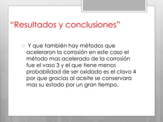 “Resultados y conclusiones”
 Y que también hay métodos que
aceleraron la corrosión en este caso el
método mas acelerado de la corrosión
fue el vaso 3 y el que tiene menos
probabilidad de ser oxidado es el clavo 4
por que gracias al aceite se conservara
mas su estado por un gran tiempo.
 