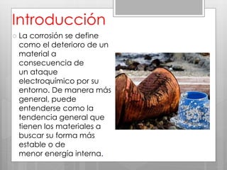  La corrosión se define
como el deterioro de un
material a
consecuencia de
un ataque
electroquímico por su
entorno. De manera más
general, puede
entenderse como la
tendencia general que
tienen los materiales a
buscar su forma más
estable o de
menor energía interna.
Introducción
 