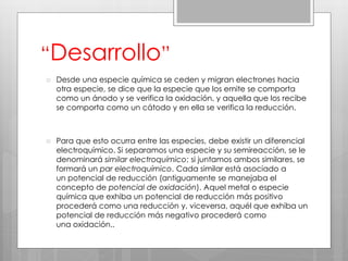 “Desarrollo”
 Desde una especie química se ceden y migran electrones hacia
otra especie, se dice que la especie que los emite se comporta
como un ánodo y se verifica la oxidación, y aquella que los recibe
se comporta como un cátodo y en ella se verifica la reducción.
 Para que esto ocurra entre las especies, debe existir un diferencial
electroquímico. Si separamos una especie y su semireacción, se le
denominará similar electroquímico; si juntamos ambos similares, se
formará un par electroquímico. Cada similar está asociado a
un potencial de reducción (antiguamente se manejaba el
concepto de potencial de oxidación). Aquel metal o especie
química que exhiba un potencial de reducción más positivo
procederá como una reducción y, viceversa, aquél que exhiba un
potencial de reducción más negativo procederá como
una oxidación..
 