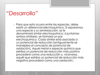 “Desarrollo”
 Para que esto ocurra entre las especies, debe
existir un diferencial electroquímico. Si separamos
una especie y su semireacción, se le
denominará similar electroquímico; si juntamos
ambos similares, se formará un par
electroquímico. Cada similar está asociado a
un potencial de reducción (antiguamente se
manejaba el concepto de potencial de
oxidación). Aquel metal o especie química que
exhiba un potencial de reducción más positivo
procederá como una reducción y, viceversa,
aquél que exhiba un potencial de reducción más
negativo procederá como una oxidación..
 