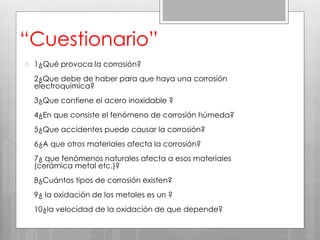 “Cuestionario”
 1¿Qué provoca la corrosión?
2¿Que debe de haber para que haya una corrosión
electroquímica?
3¿Que contiene el acero inoxidable ?
4¿En que consiste el fenómeno de corrosión húmeda?
5¿Que accidentes puede causar la corrosión?
6¿A que otros materiales afecta la corrosión?
7¿ que fenómenos naturales afecta a esos materiales
(cerámica metal etc.)?
8¿Cuántos tipos de corrosión existen?
9¿ la oxidación de los metales es un ?
10¿la velocidad de la oxidación de que depende?
 