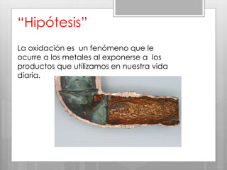“Hipótesis”
La oxidación es un fenómeno que le
ocurre a los metales al exponerse a los
productos que utilizamos en nuestra vida
diaria.
 
