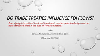 DO TRADE TREATIES INFLUENCE FDI FLOWS?
SOCIAL NETWORK ANALYSIS: FALL 2016
ABRAHAM CHERIAN
Does signing international trade and investment treaties make developing countries
more attractive hosts in the eyes of foreign investors?
using
 