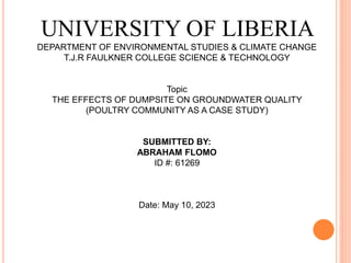 UNIVERSITY OF LIBERIA
DEPARTMENT OF ENVIRONMENTAL STUDIES & CLIMATE CHANGE
T.J.R FAULKNER COLLEGE SCIENCE & TECHNOLOGY
Topic
THE EFFECTS OF DUMPSITE ON GROUNDWATER QUALITY
(POULTRY COMMUNITY AS A CASE STUDY)
SUBMITTED BY:
ABRAHAM FLOMO
ID #: 61269
Date: May 10, 2023
 