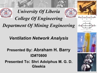 University Of Liberia
College Of Engineering
Department Of Mining Engineering
Ventilation Network Analysis
Presented By: Abraham H. Barry
ID#70800
Presented To: Shri Adolphus M. G. D.
Gleekia
 