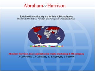 Abraham Harrison, LLC: a global social media marketing & PR company 5 Continents, 12 Countries, 11 Languages, 1 Internet Social Media Marketing and Online Public Relations Global Word-of-Mouth Brand Promotion, Crisis Management & Reputation Defense  