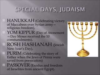 HANUKKAH (Celebrating victory of Maccabees over Syrian army—religious freedom), YOM KIPPUR (Day of Atonement—Day Moses received the 10 commandments), ROSH HASHANAH (Jewish New Year’s Day), PURIM (Celebrating the story of Esther when the Jews of Persia were saved from persecution) PASSOVER (Exodus and freedom of Israelites from ancient Egypt).