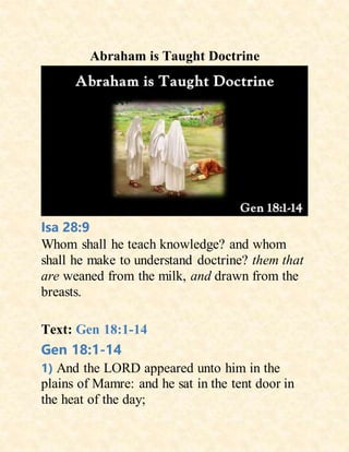 Abraham is Taught Doctrine
Isa 28:9
Whom shall he teach knowledge? and whom
shall he make to understand doctrine? them that
are weaned from the milk, and drawn from the
breasts.
Text: Gen 18:1-14
Gen 18:1-14
1) And the LORD appeared unto him in the
plains of Mamre: and he sat in the tent door in
the heat of the day;
 