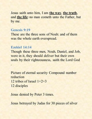 Jesus saith unto him, I am the way, the truth,
and the life: no man cometh unto the Father, but
by me.
Genesis 9:19
These are the three sons of Noah: and of them
was the whole earth overspread.
Ezekiel 14:14
Though these three men, Noah, Daniel, and Job,
were in it, they should deliver but their own
souls by their righteousness, saith the Lord God
.
Picture of eternal security Compound number
reduction
12 tribes of Israel 1+2=3
12 disciples
Jesus denied by Peter 3 times.
Jesus betrayed by Judas for 30 pieces of silver
 