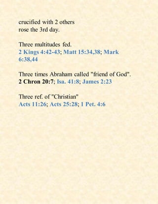 crucified with 2 others
rose the 3rd day.
Three multitudes fed.
2 Kings 4:42-43; Matt 15:34,38; Mark
6:38,44
Three times Abraham called "friend of God".
2 Chron 20:7; Isa. 41:8; James 2:23
Three ref. of "Christian"
Acts 11:26; Acts 25:28; 1 Pet. 4:6
 